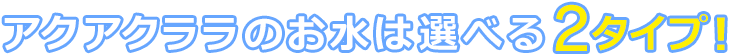アクアクララのお水は選べる2タイプ!